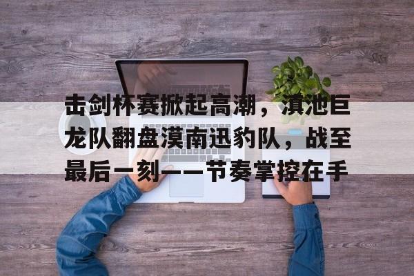 爱游戏APP下载-关于击剑杯赛掀起高潮，滇池巨龙队翻盘漠南迅豹队，战至最后一刻——节奏掌控在手的信息